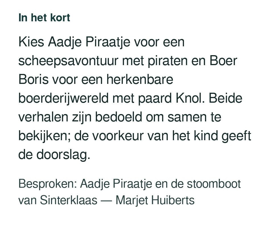 Kies Aadje Piraatje voor een scheepsavontuur met piraten en Boer Boris voor een herkenbare boerderijwereld met paard Knol. Beide verhalen zijn bedoeld om samen te bekijken; de voorkeur van het kind geeft de doorslag. Besproken: Aadje Piraatje en de stoomboot van Sinterklaas — Marjet Huiberts.