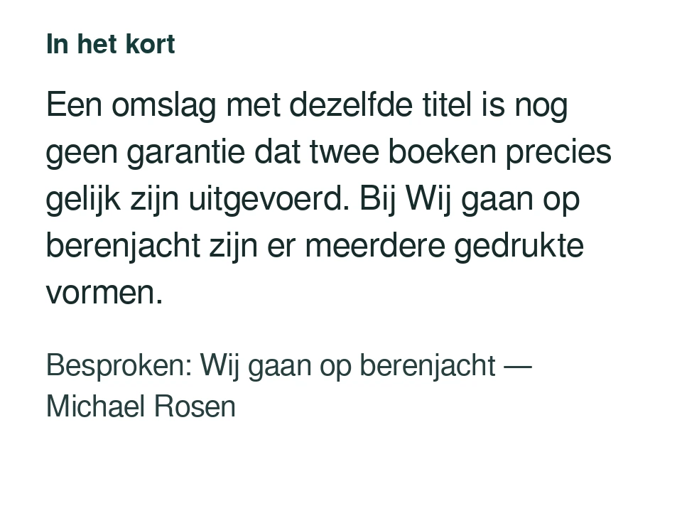 Een omslag met dezelfde titel is nog geen garantie dat twee boeken precies gelijk zijn uitgevoerd. Bij Wij gaan op berenjacht zijn er meerdere gedrukte vormen. Besproken: Wij gaan op berenjacht — Michael Rosen.