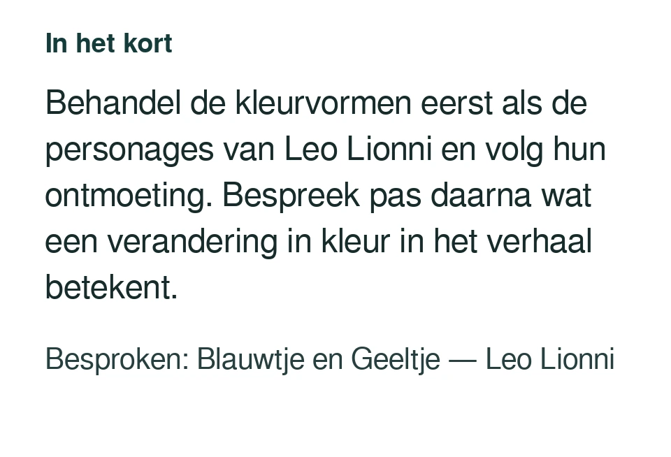 Behandel de kleurvormen eerst als de personages van Leo Lionni en volg hun ontmoeting. Bespreek pas daarna wat een verandering in kleur in het verhaal betekent. Besproken: Blauwtje en Geeltje — Leo Lionni.
