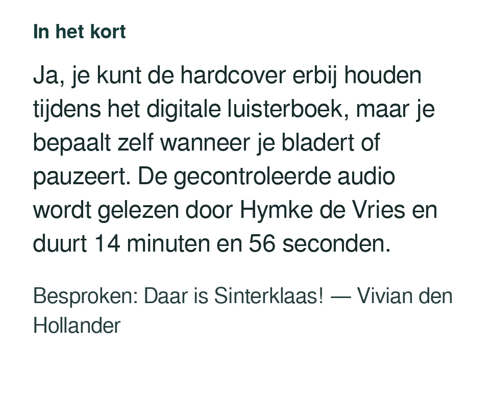 Ja, je kunt de hardcover erbij houden tijdens het digitale luisterboek, maar je bepaalt zelf wanneer je bladert of pauzeert. De gecontroleerde audio wordt gelezen door Hymke de Vries en duurt 14 minuten en 56 seconden. Besproken: Daar is Sinterklaas! — Vivian den Hollander.
