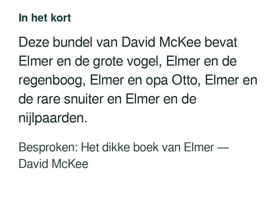 Deze bundel van David McKee bevat Elmer en de grote vogel, Elmer en de regenboog, Elmer en opa Otto, Elmer en de rare snuiter en Elmer en de nijlpaarden. Besproken: Het dikke boek van Elmer — David McKee.