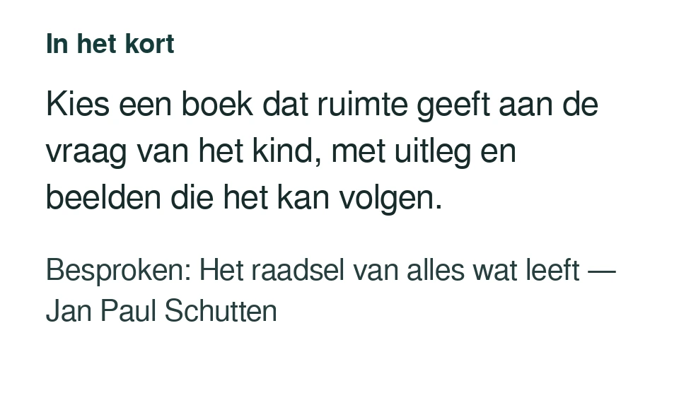 Kies een boek dat ruimte geeft aan de vraag van het kind, met uitleg en beelden die het kan volgen. Besproken: Het raadsel van alles wat leeft — Jan Paul Schutten.