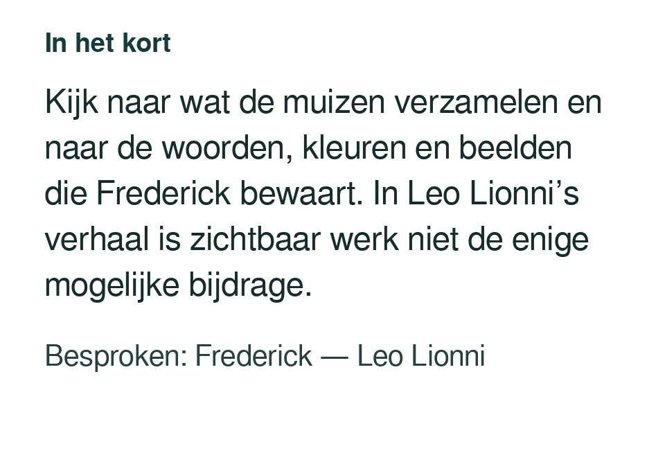 Kijk naar wat de muizen verzamelen en naar de woorden, kleuren en beelden die Frederick bewaart. In Leo Lionni’s verhaal is zichtbaar werk niet de enige mogelijke bijdrage. Besproken: Frederick — Leo Lionni.