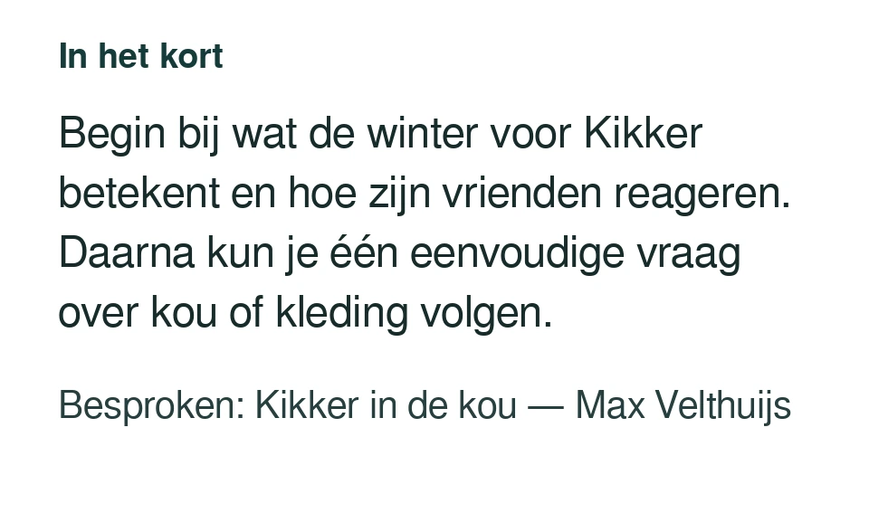Begin bij wat de winter voor Kikker betekent en hoe zijn vrienden reageren. Daarna kun je één eenvoudige vraag over kou of kleding volgen. Besproken: Kikker in de kou — Max Velthuijs.