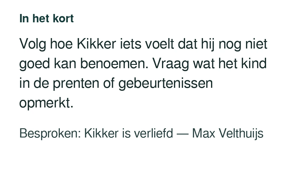 Volg hoe Kikker iets voelt dat hij nog niet goed kan benoemen. Vraag wat het kind in de prenten of gebeurtenissen opmerkt. Besproken: Kikker is verliefd — Max Velthuijs.