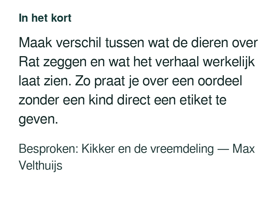 Maak verschil tussen wat de dieren over Rat zeggen en wat het verhaal werkelijk laat zien. Zo praat je over een oordeel zonder een kind direct een etiket te geven. Besproken: Kikker en de vreemdeling — Max Velthuijs.