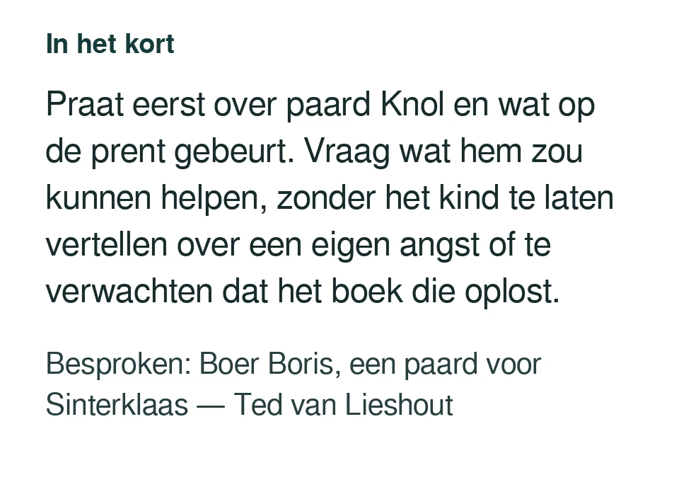 Praat eerst over paard Knol en wat op de prent gebeurt. Vraag wat hem zou kunnen helpen, zonder het kind te laten vertellen over een eigen angst of te verwachten dat het boek die oplost. Besproken: Boer Boris, een paard voor Sinterklaas — Ted van Lieshout.
