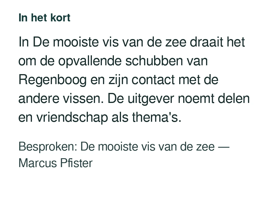In De mooiste vis van de zee draait het om de opvallende schubben van Regenboog en zijn contact met de andere vissen. De uitgever noemt delen en vriendschap als thema's. Besproken: De mooiste vis van de zee — Marcus Pfister.