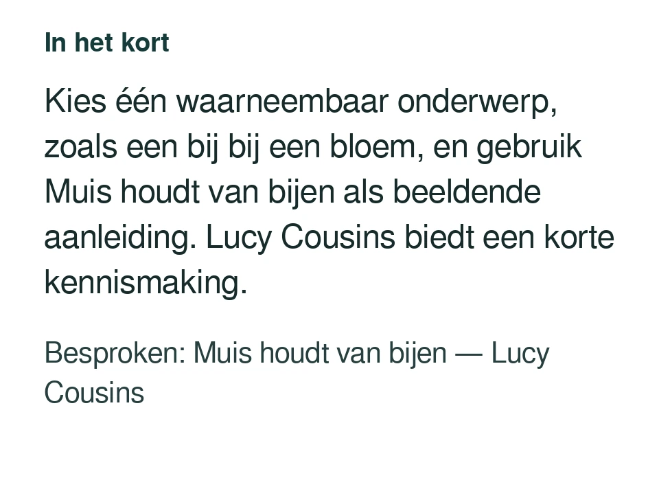 Kies één waarneembaar onderwerp, zoals een bij bij een bloem, en gebruik Muis houdt van bijen als beeldende aanleiding. Lucy Cousins biedt een korte kennismaking. Besproken: Muis houdt van bijen — Lucy Cousins.