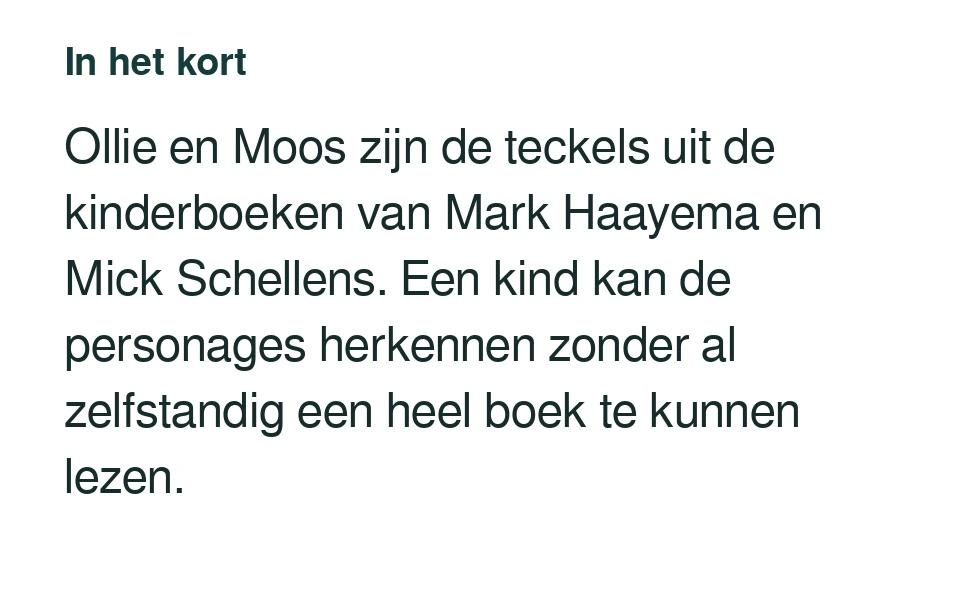 Ollie en Moos zijn de teckels uit de kinderboeken van Mark Haayema en Mick Schellens. Een kind kan de personages herkennen zonder al zelfstandig een heel boek te kunnen lezen.