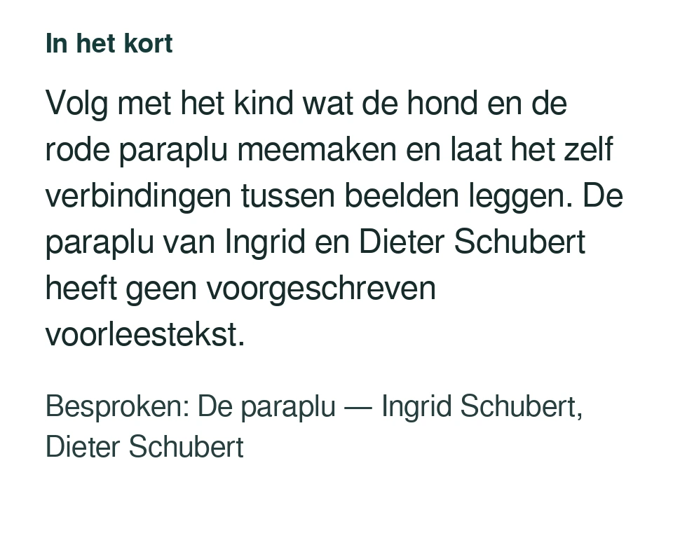 Volg met het kind wat de hond en de rode paraplu meemaken en laat het zelf verbindingen tussen beelden leggen. De paraplu van Ingrid en Dieter Schubert heeft geen voorgeschreven voorleestekst. Besproken: De paraplu — Ingrid Schubert, Dieter Schubert.