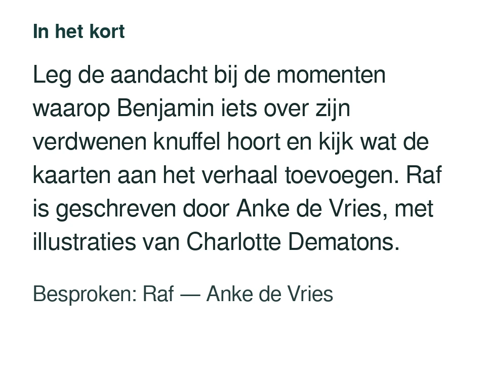 Leg de aandacht bij de momenten waarop Benjamin iets over zijn verdwenen knuffel hoort en kijk wat de kaarten aan het verhaal toevoegen. Raf is geschreven door Anke de Vries, met illustraties van Charlotte Dematons. Besproken: Raf — Anke de Vries.