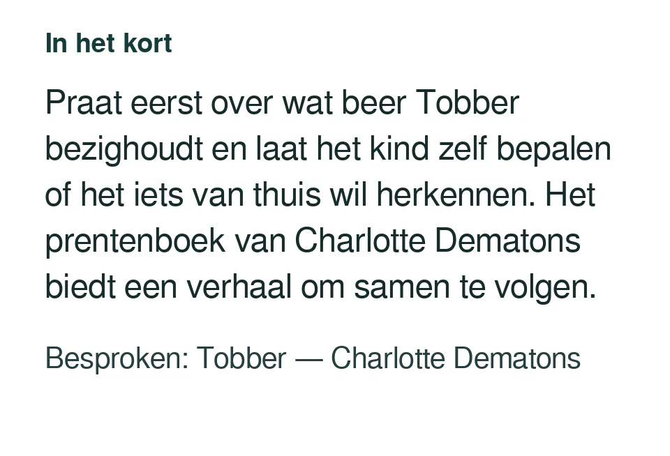 Praat eerst over wat beer Tobber bezighoudt en laat het kind zelf bepalen of het iets van thuis wil herkennen. Het prentenboek van Charlotte Dematons biedt een verhaal om samen te volgen. Besproken: Tobber — Charlotte Dematons.